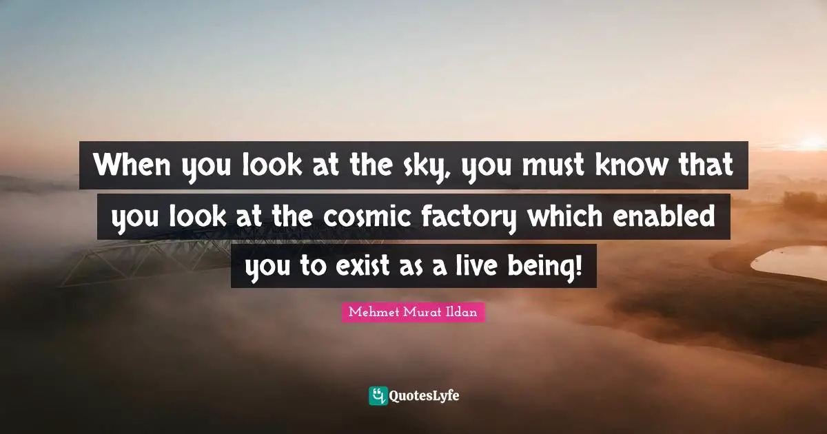 When you look at the sky, you must know that you look at the cosmic factory which enabled you to exist as a live being!