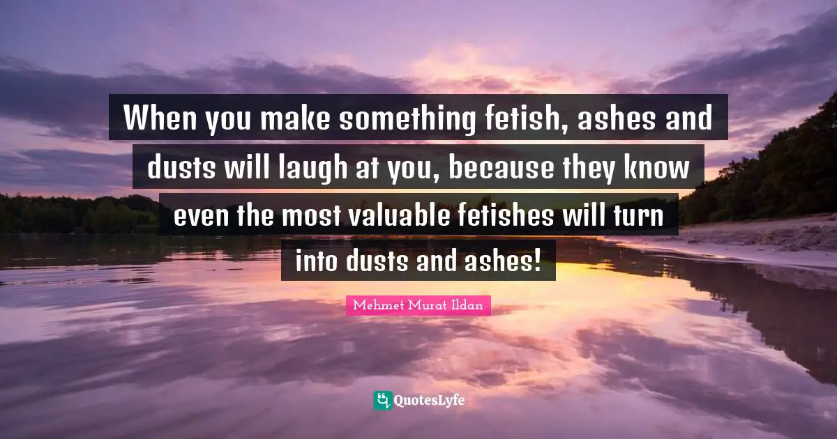 When you make something fetish, ashes and dusts will laugh at you, because they know even the most valuable fetishes will turn into dusts and ashes!