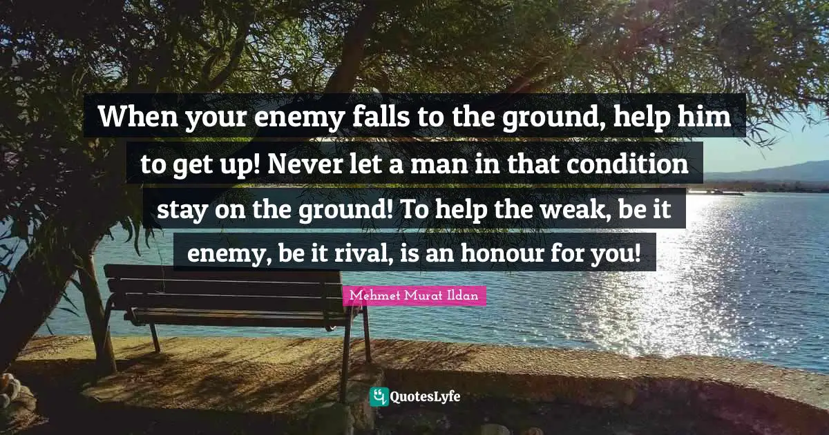 When your enemy falls to the ground, help him to get up! Never let a man in that condition stay on the ground! To help the weak, be it enemy, be it rival, is an honour for you!