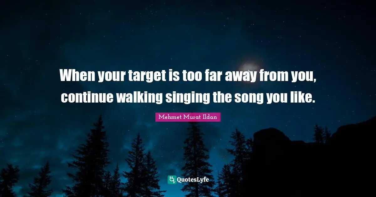 When your target is too far away from you, continue walking singing the song you like.