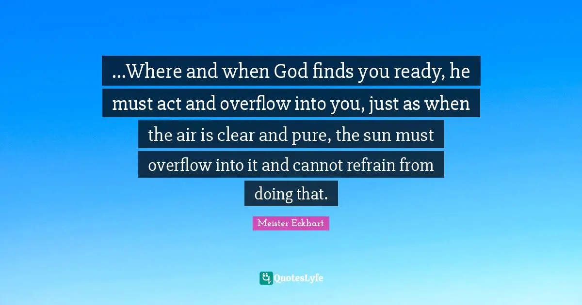 Meister Eckhart Quotes: "...Where and when God finds you ready, he must act and overflow into you, just as when the air is clear and pure, the sun must overflow into it and cannot refrain from doing that."