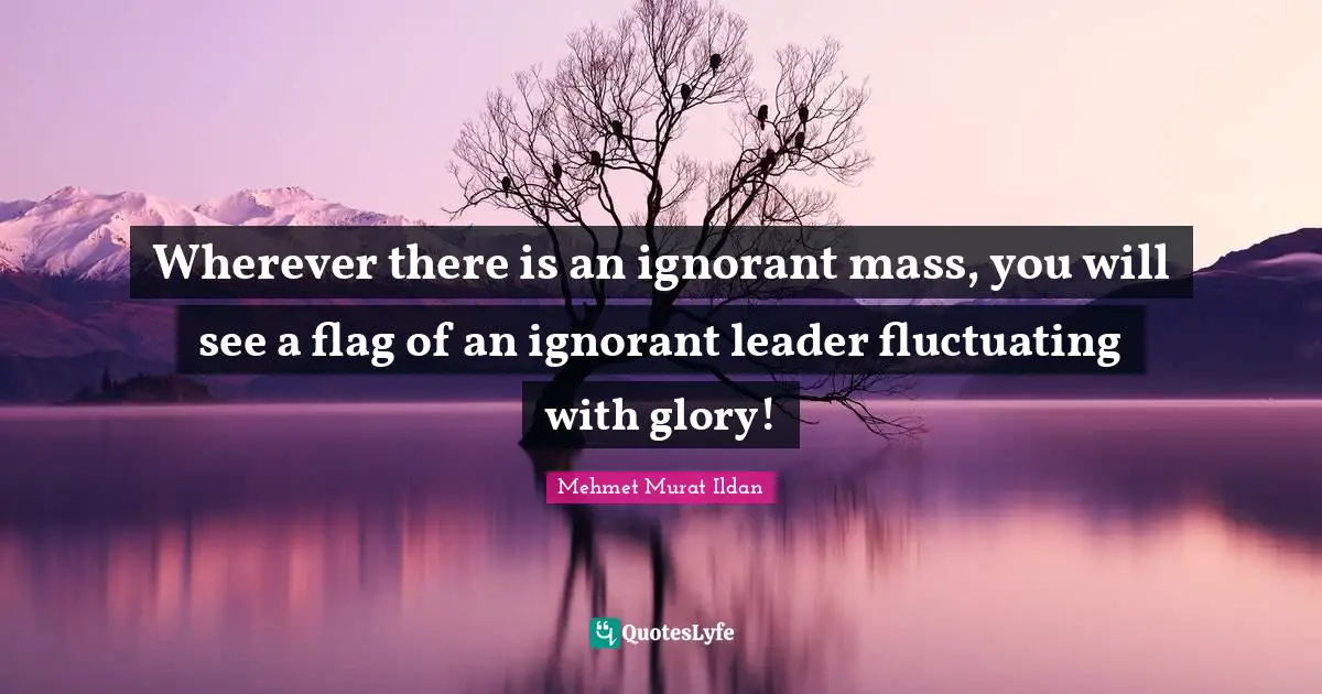 Wherever there is an ignorant mass, you will see a flag of an ignorant leader fluctuating with glory!