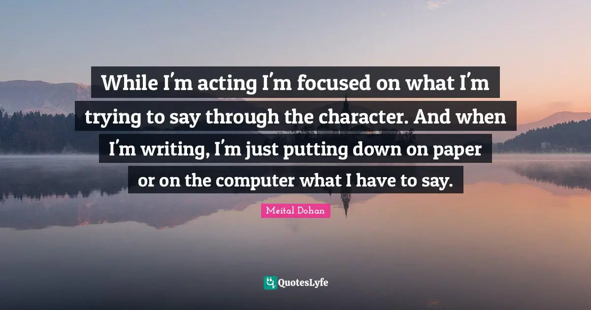 Meital Dohan Quotes: "While I'm acting I'm focused on what I'm trying to say through the character. And when I'm writing, I'm just putting down on paper or on the computer what I have to say."
