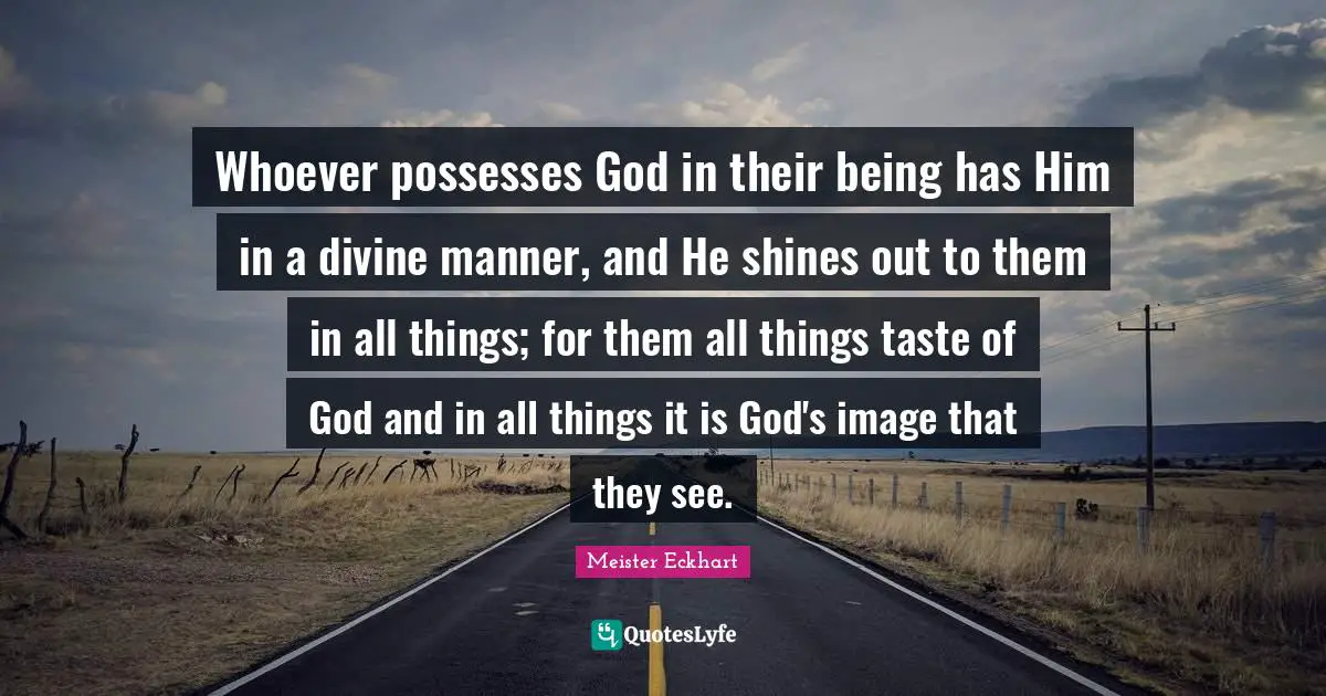 Whoever possesses God in their being has Him in a divine manner, and He shines out to them in all things; for them all things taste of God and in all things it is God's image that they see.