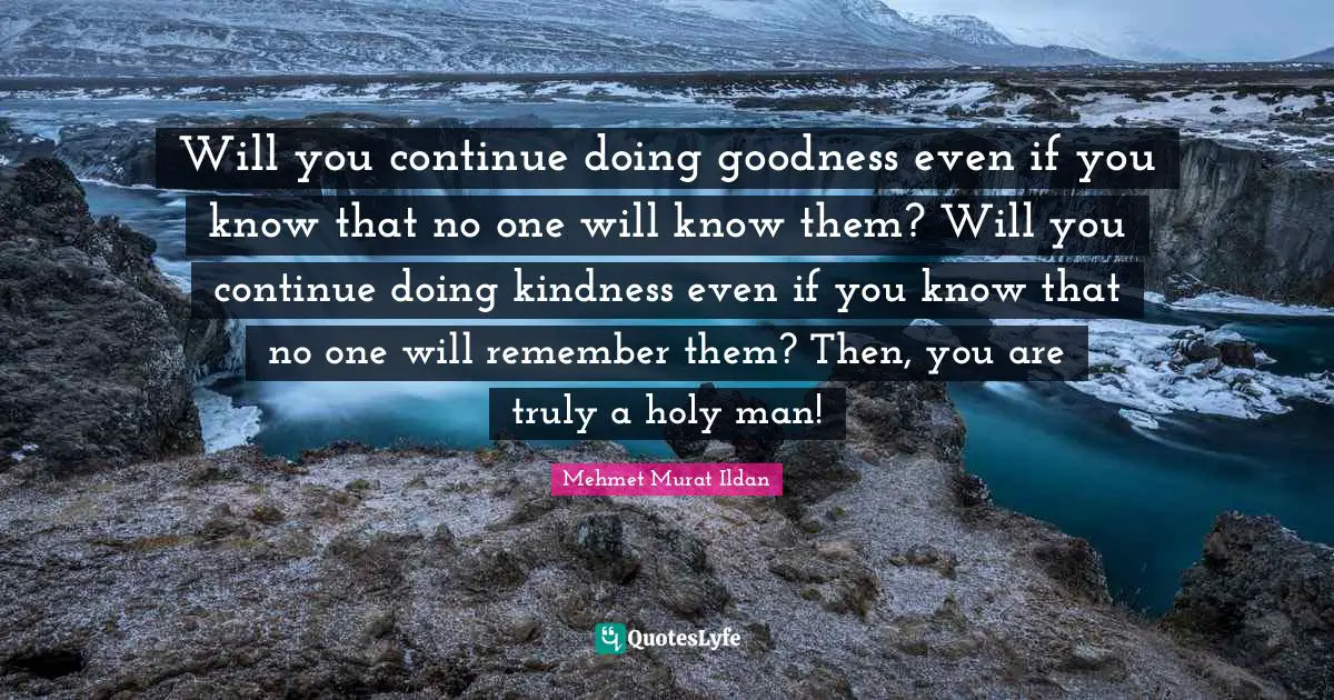 Will you continue doing goodness even if you know that no one will know them? Will you continue doing kindness even if you know that no one will remember them? Then, you are truly a holy man!