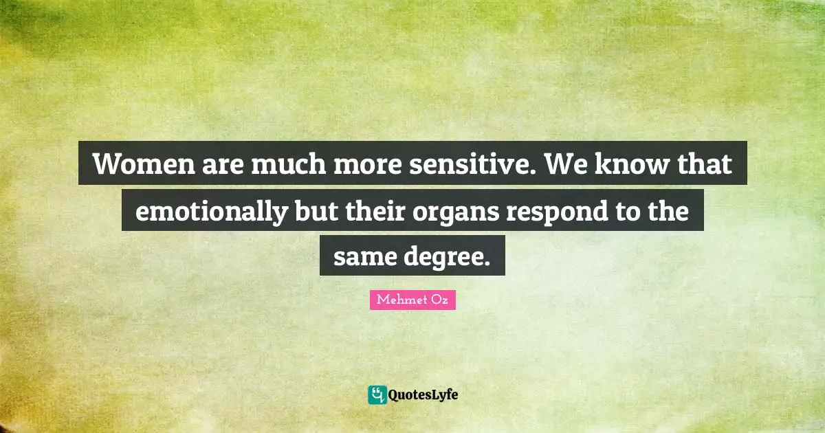 Women are much more sensitive. We know that emotionally but their organs respond to the same degree.