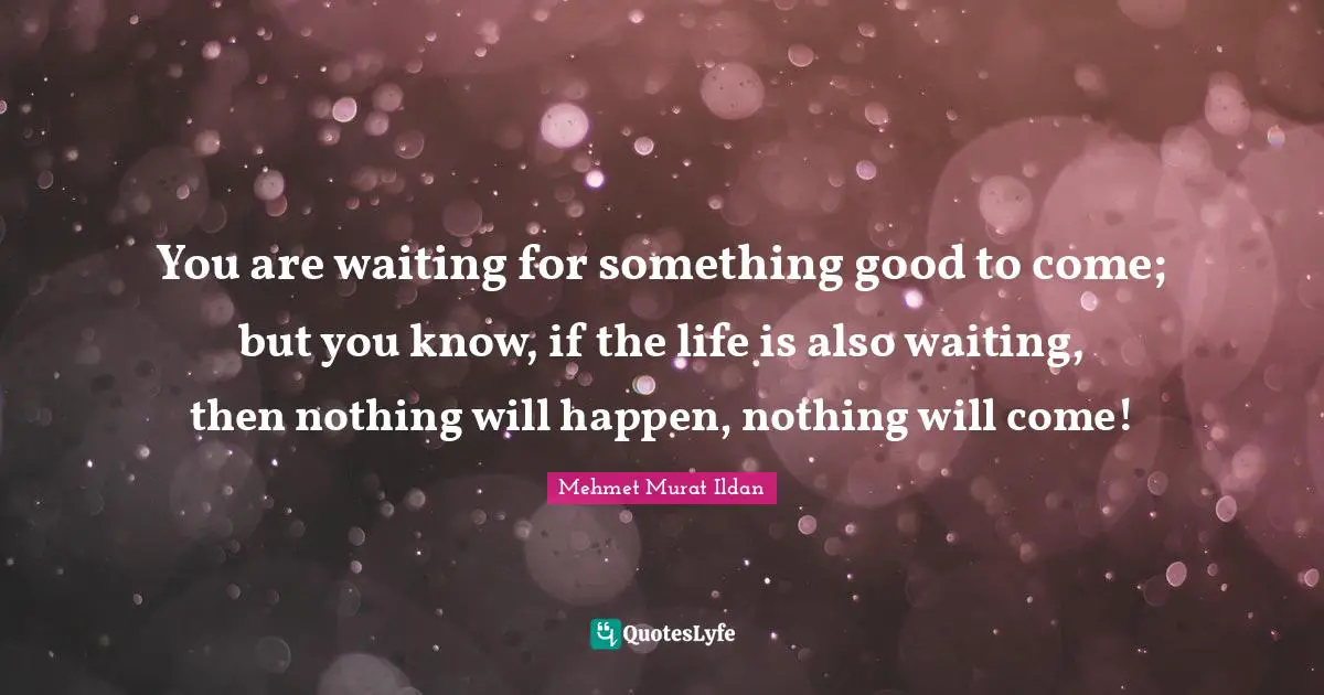 You are waiting for something good to come; but you know, if the life is also waiting, then nothing will happen, nothing will come!