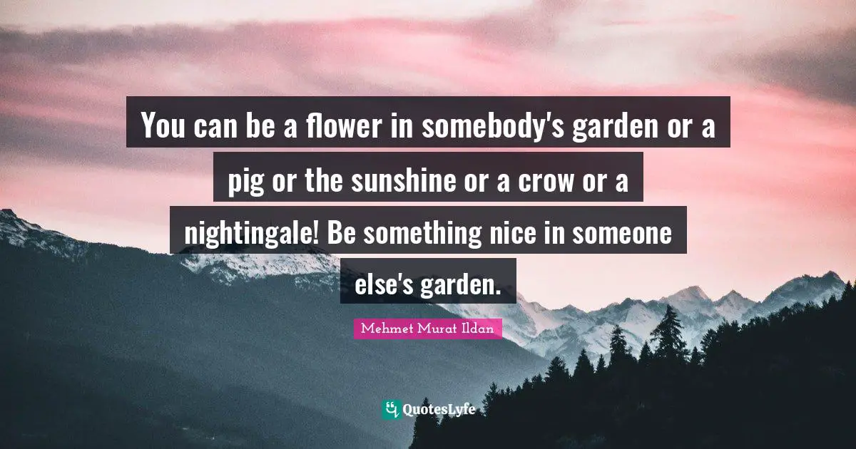 You can be a flower in somebody's garden or a pig or the sunshine or a crow or a nightingale! Be something nice in someone else's garden.