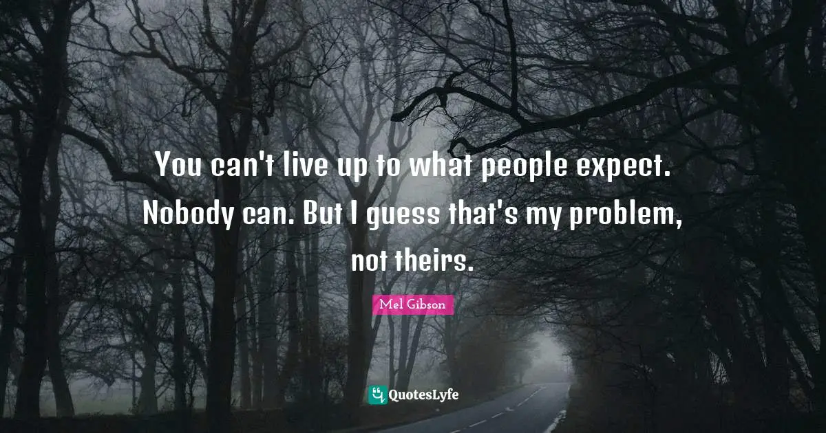 You can't live up to what people expect. Nobody can. But I guess that's my problem, not theirs.