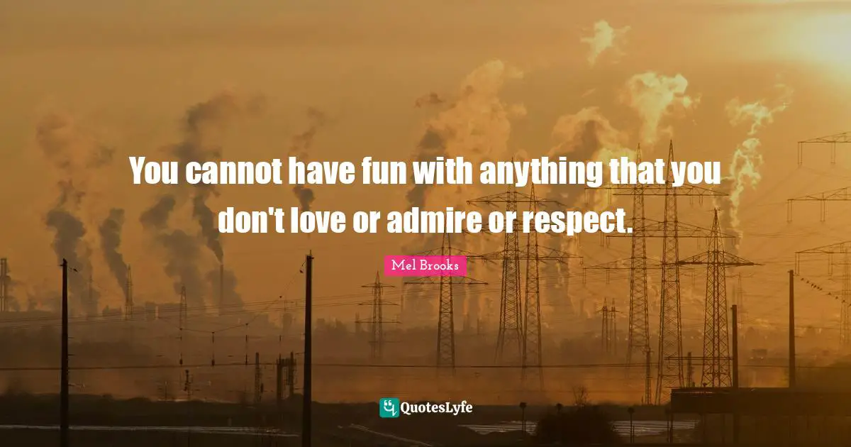 You cannot have fun with anything that you don't love or admire or respect.