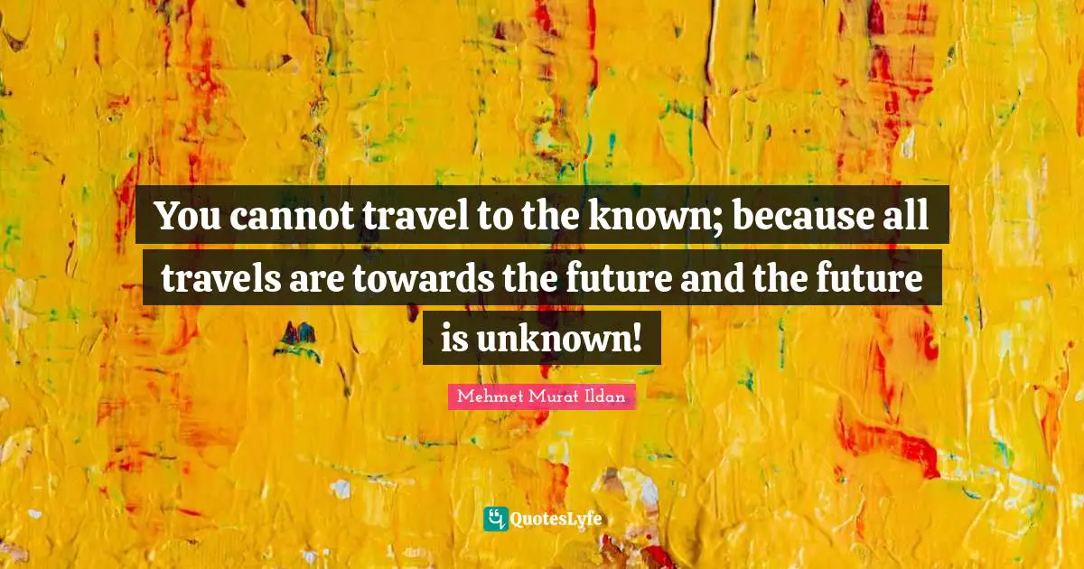 You cannot travel to the known; because all travels are towards the future and the future is unknown!