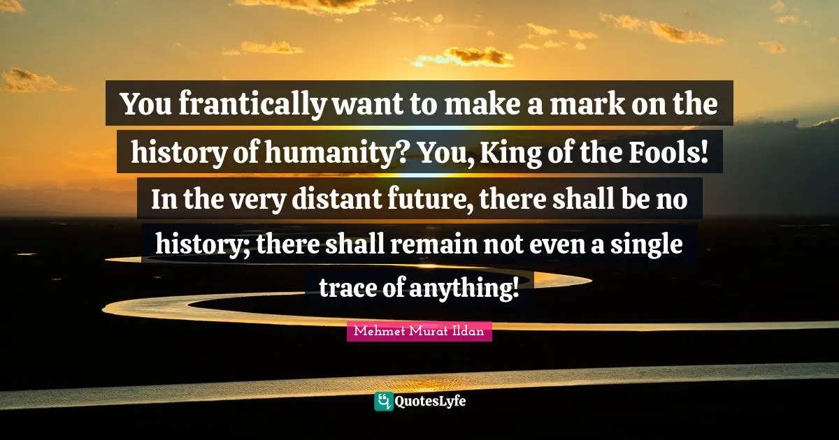 You frantically want to make a mark on the history of humanity? You, King of the Fools! In the very distant future, there shall be no history; there shall remain not even a single trace of anything!