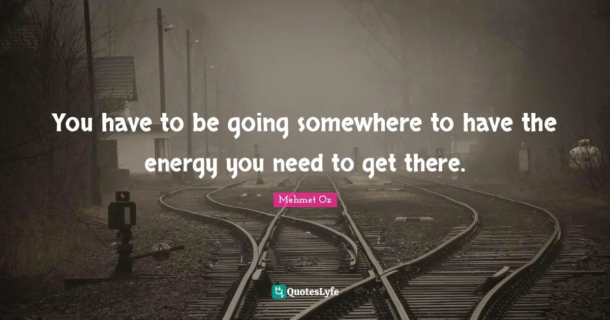 You have to be going somewhere to have the energy you need to get there.