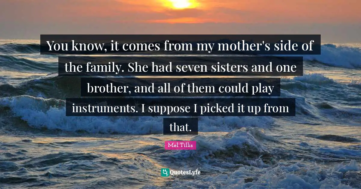 You know, it comes from my mother's side of the family. She had seven sisters and one brother, and all of them could play instruments. I suppose I picked it up from that.