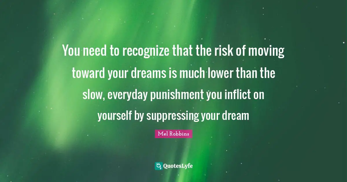 You need to recognize that the risk of moving toward your dreams is much lower than the slow, everyday punishment you inflict on yourself by suppressing your dream