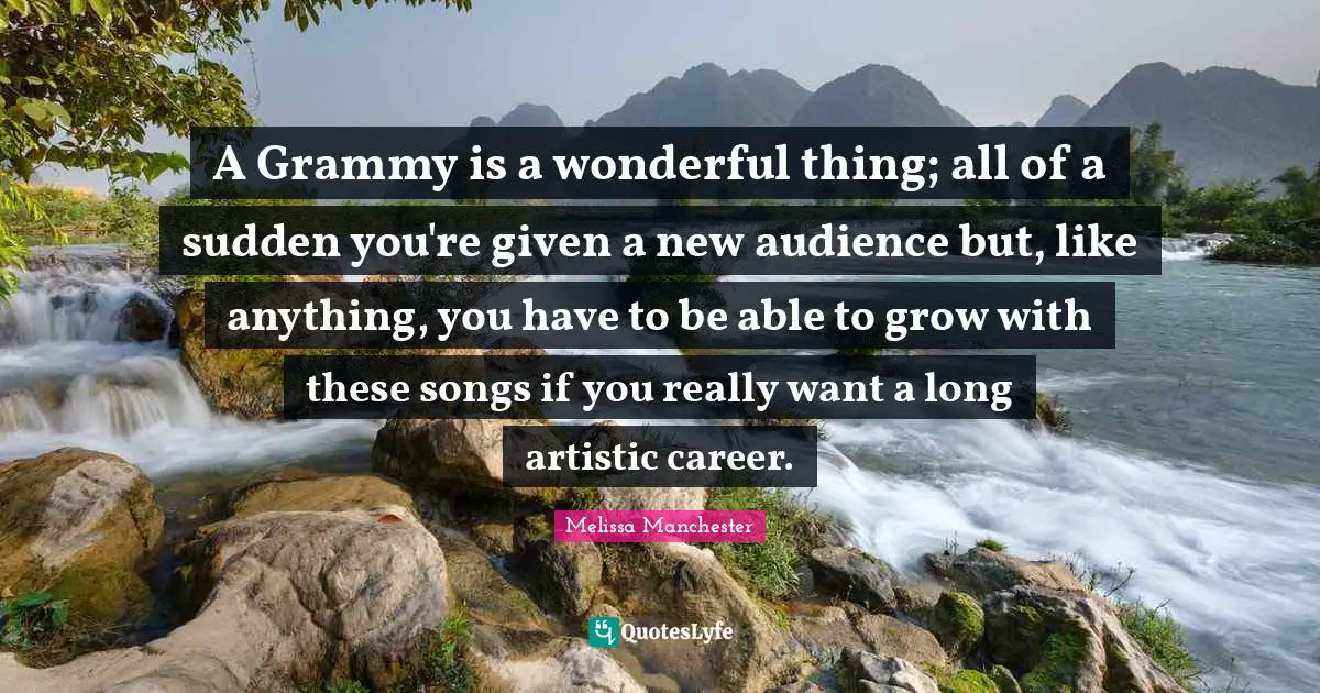 A Grammy is a wonderful thing; all of a sudden you're given a new audience but, like anything, you have to be able to grow with these songs if you really want a long artistic career.