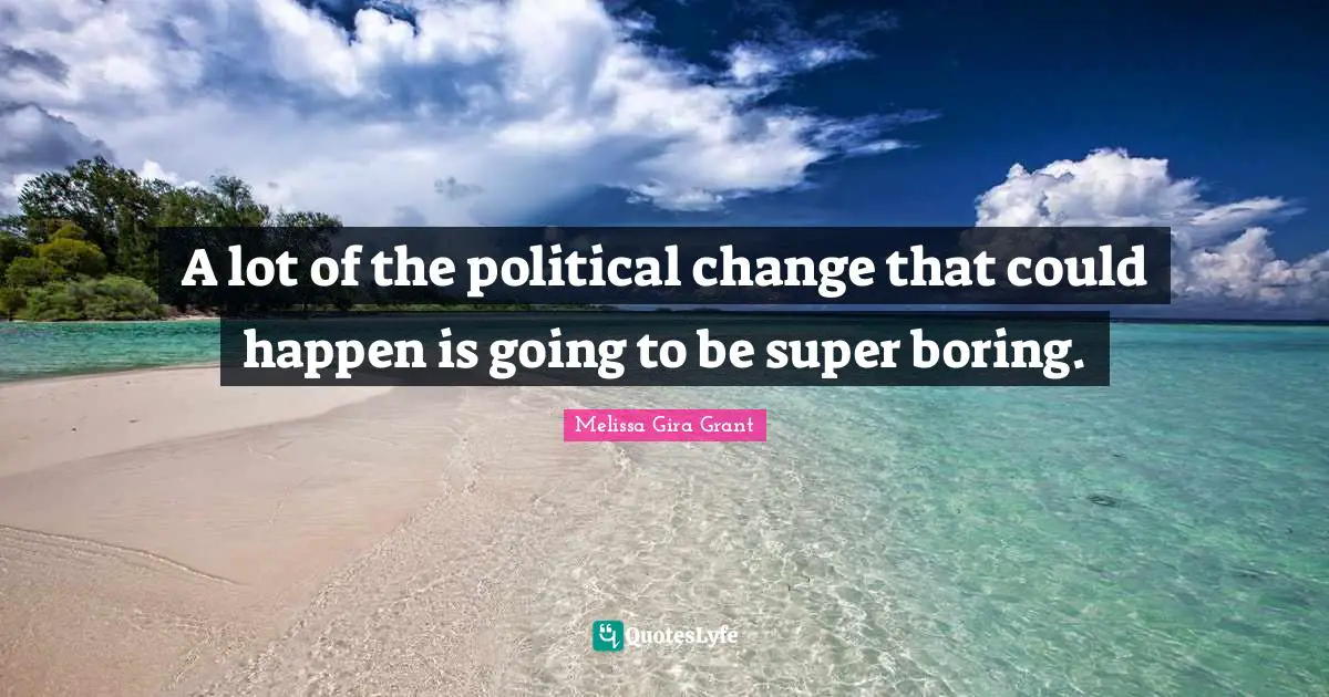 A lot of the political change that could happen is going to be super boring.