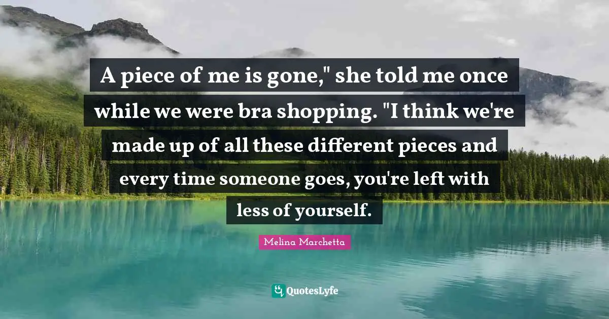 A piece of me is gone," she told me once while we were bra shopping. "I think we're made up of all these different pieces and every time someone goes, you're left with less of yourself.