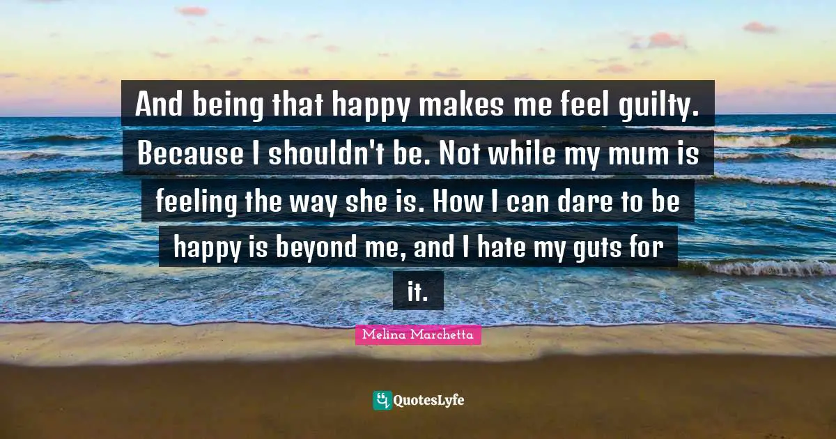 And being that happy makes me feel guilty. Because I shouldn't be. Not while my mum is feeling the way she is. How I can dare to be happy is beyond me, and I hate my guts for it.