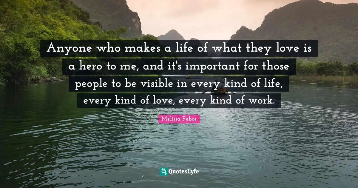 Anyone who makes a life of what they love is a hero to me, and it's important for those people to be visible in every kind of life, every kind of love, every kind of work.