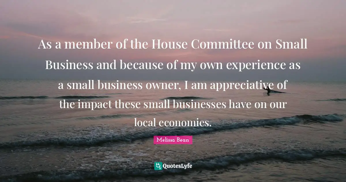 Small Business Quotes: "As a member of the House Committee on Small Business and because of my own experience as a small business owner, I am appreciative of the impact these small businesses have on our local economies."