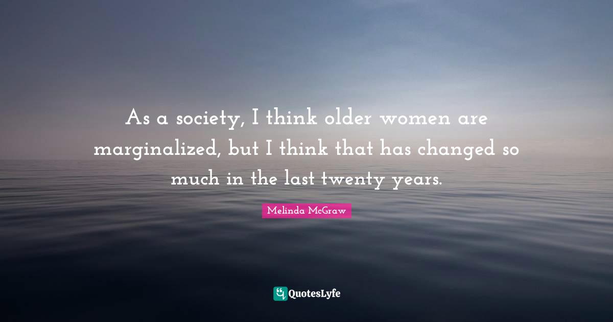 As a society, I think older women are marginalized, but I think that has changed so much in the last twenty years.