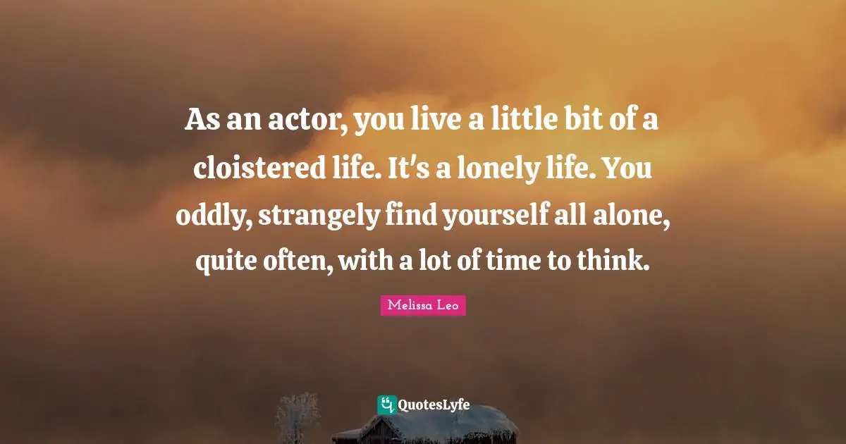 As an actor, you live a little bit of a cloistered life. It's a lonely life. You oddly, strangely find yourself all alone, quite often, with a lot of time to think.