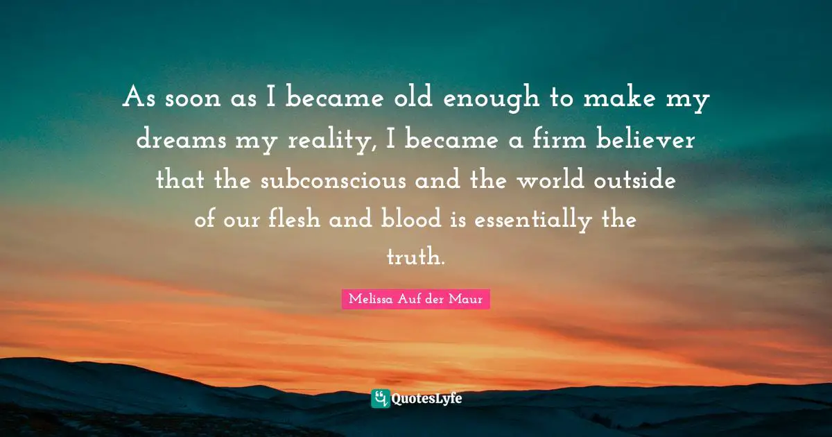As soon as I became old enough to make my dreams my reality, I became a firm believer that the subconscious and the world outside of our flesh and blood is essentially the truth.