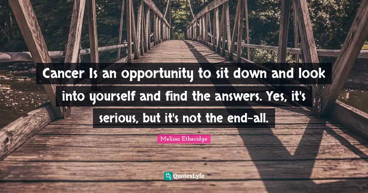 Cancer Is an opportunity to sit down and look into yourself and find the answers. Yes, it's serious, but it's not the end-all.
