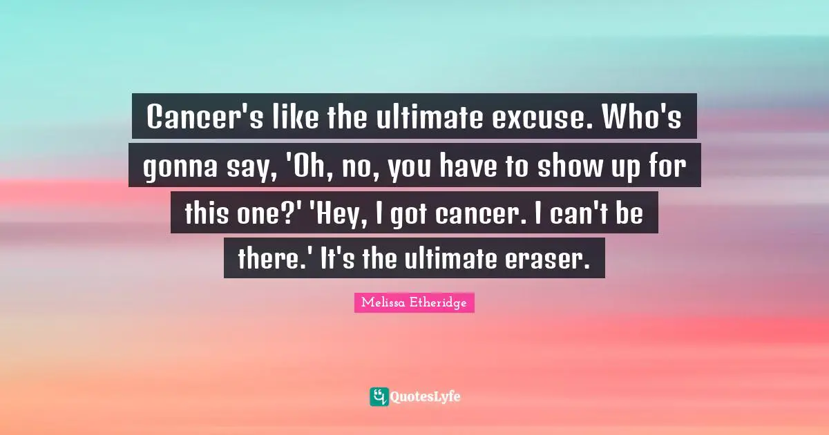 Melissa Etheridge Quotes: "Cancer's like the ultimate excuse. Who's gonna say, 'Oh, no, you have to show up for this one?' 'Hey, I got cancer. I can't be there.' It's the ultimate eraser."