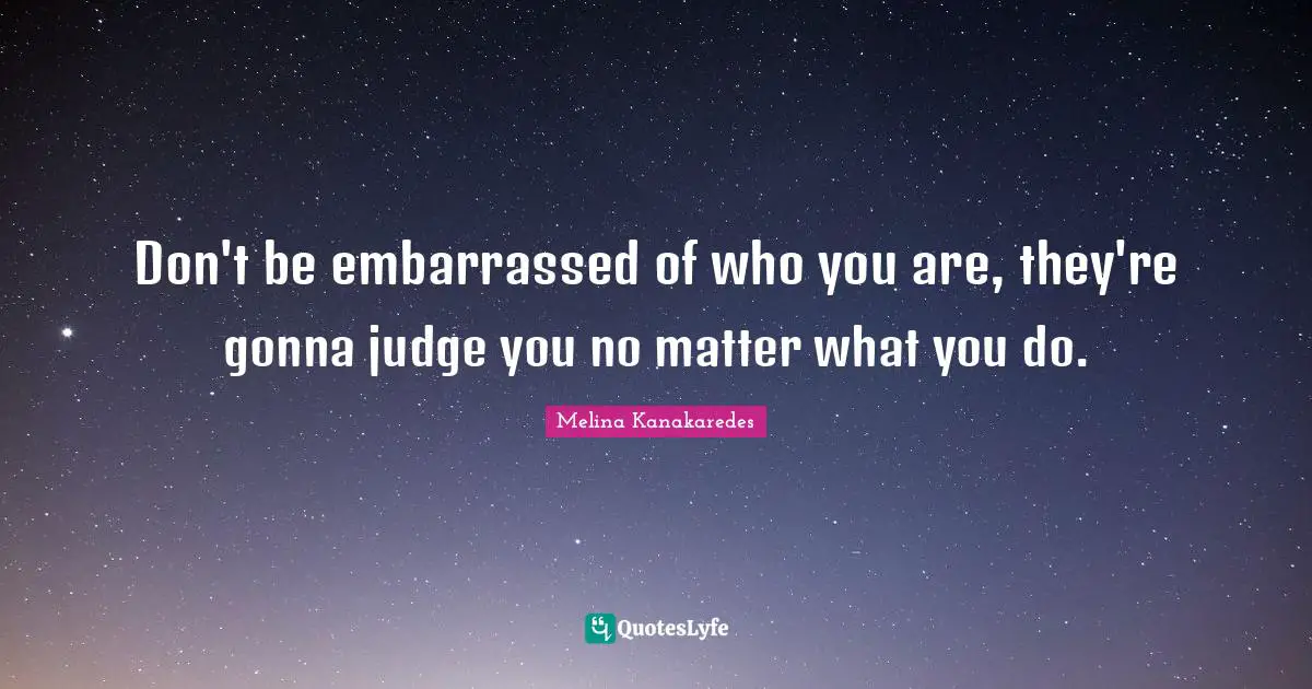 Don't be embarrassed of who you are, they're gonna judge you no matter what you do.