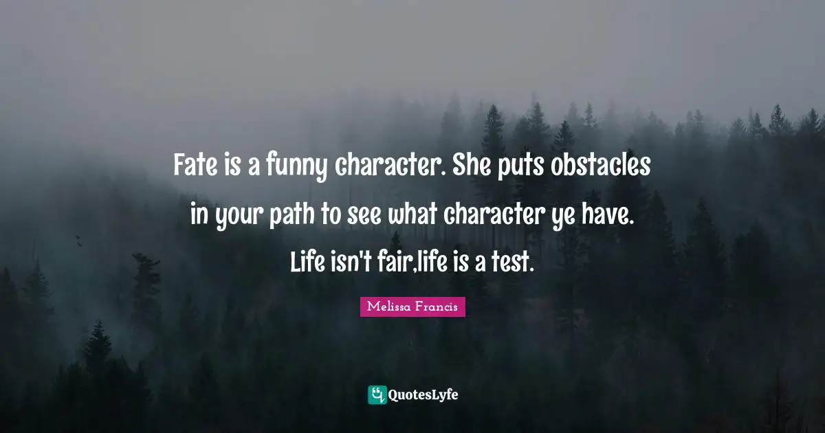 Fate is a funny character. She puts obstacles in your path to see what character ye have. Life isn't fair,life is a test.