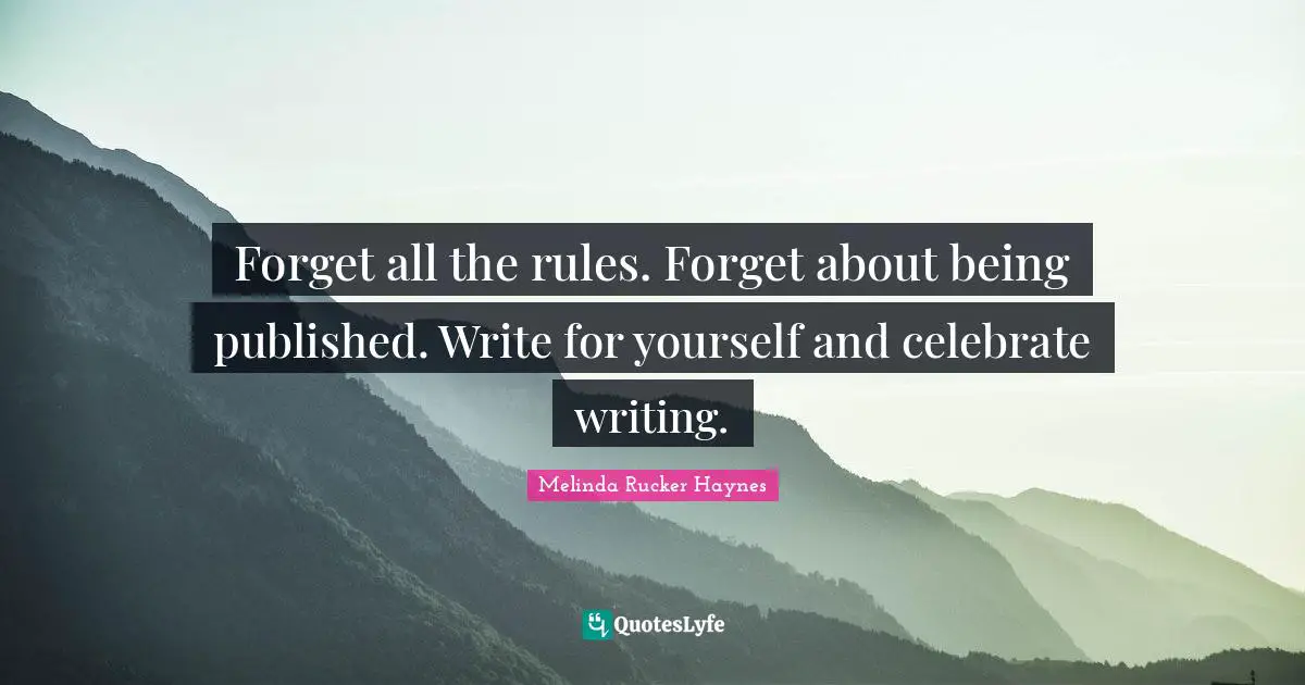 Forget all the rules. Forget about being published. Write for yourself and celebrate writing.