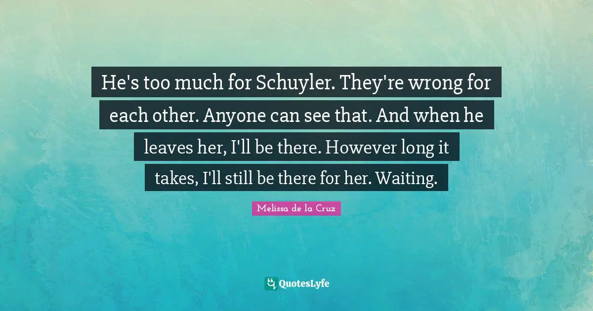 He's too much for Schuyler. They're wrong for each other. Anyone can see that. And when he leaves her, I'll be there. However long it takes, I'll still be there for her. Waiting.