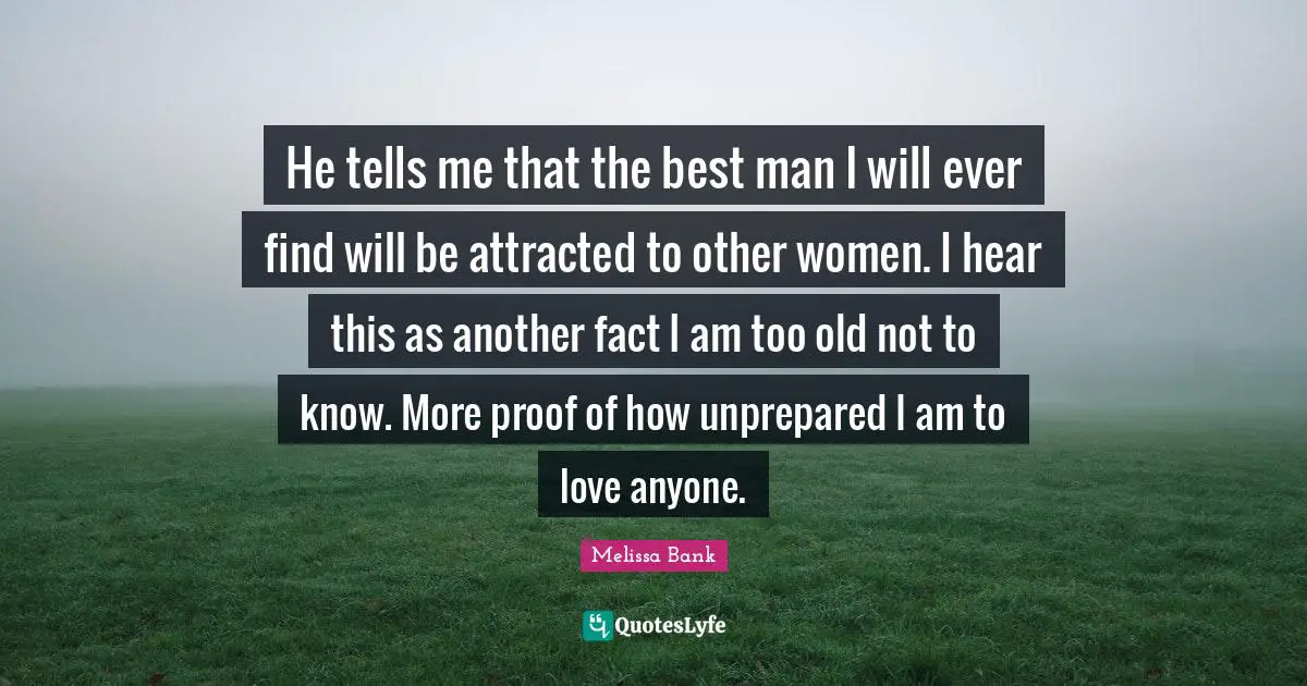 He tells me that the best man I will ever find will be attracted to other women. I hear this as another fact I am too old not to know. More proof of how unprepared I am to love anyone.