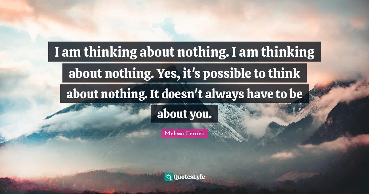 I am thinking about nothing. I am thinking about nothing. Yes, it's possible to think about nothing. It doesn't always have to be about you.