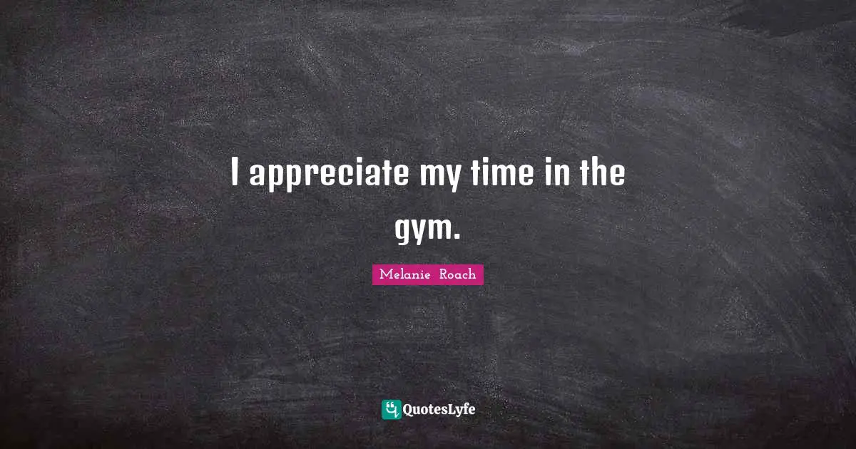 I appreciate my time in the gym.