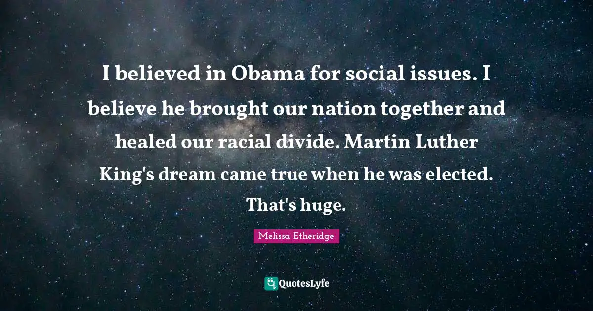 Melissa Etheridge Quotes: "I believed in Obama for social issues. I believe he brought our nation together and healed our racial divide. Martin Luther King's dream came true when he was elected. That's huge."