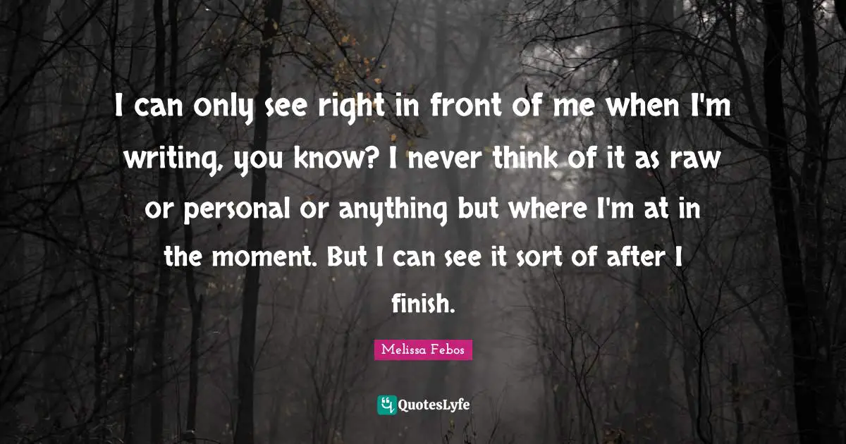I can only see right in front of me when I'm writing, you know? I never think of it as raw or personal or anything but where I'm at in the moment. But I can see it sort of after I finish.
