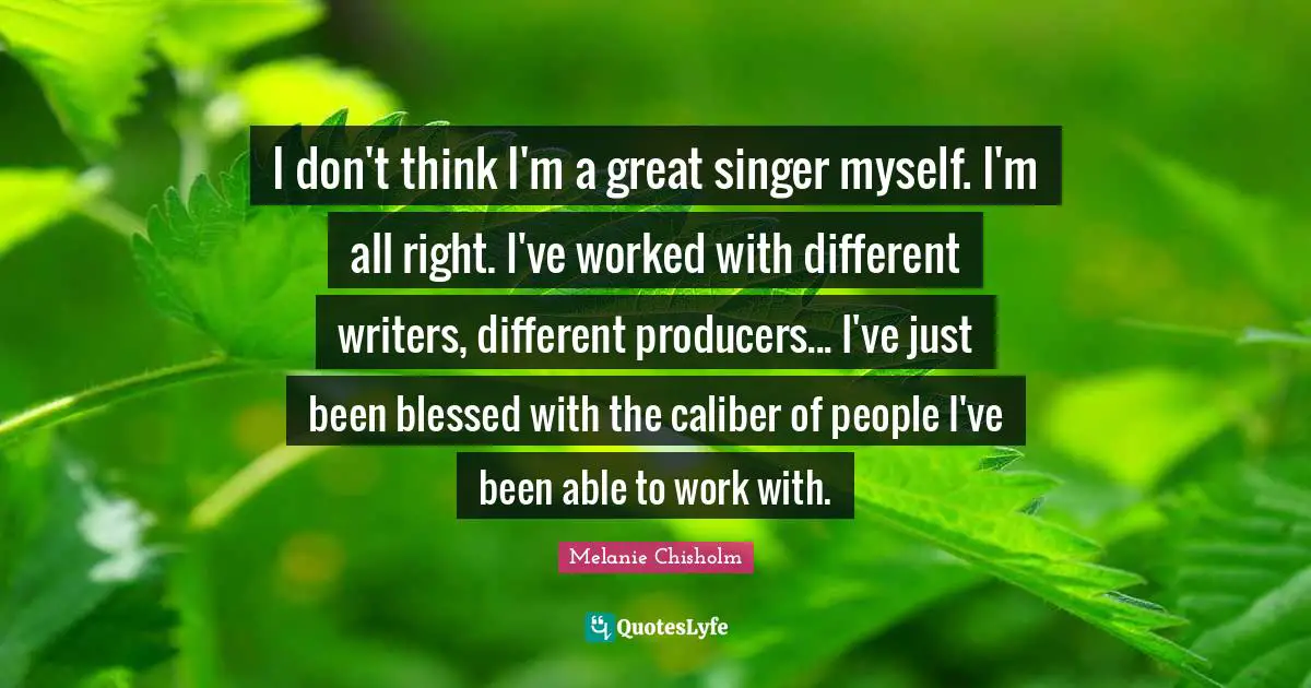 I don't think I'm a great singer myself. I'm all right. I've worked with different writers, different producers... I've just been blessed with the caliber of people I've been able to work with.