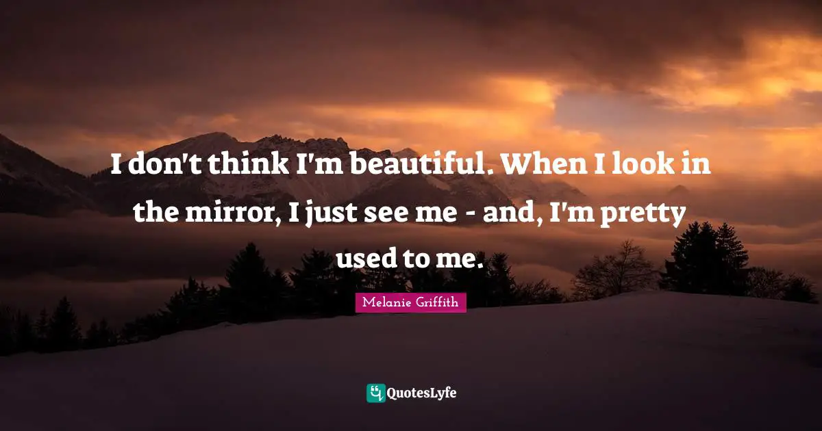 I don't think I'm beautiful. When I look in the mirror, I just see me - and, I'm pretty used to me.