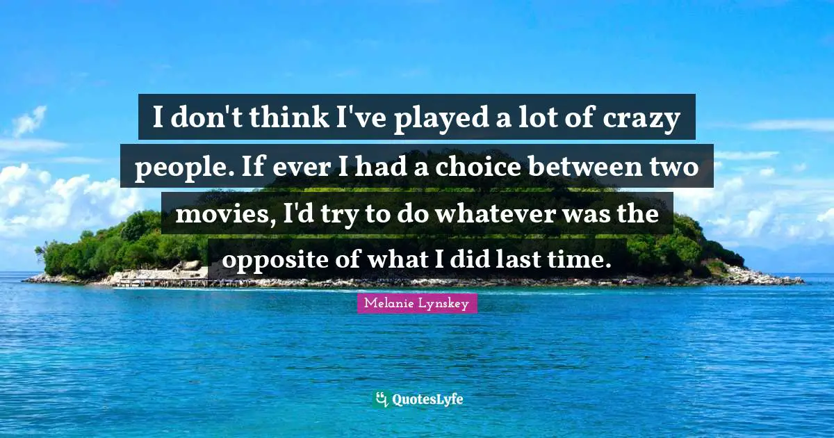 I don't think I've played a lot of crazy people. If ever I had a choice between two movies, I'd try to do whatever was the opposite of what I did last time.