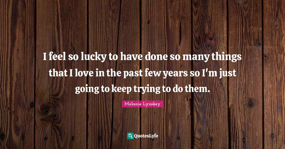 I feel so lucky to have done so many things that I love in the past few years so I'm just going to keep trying to do them.