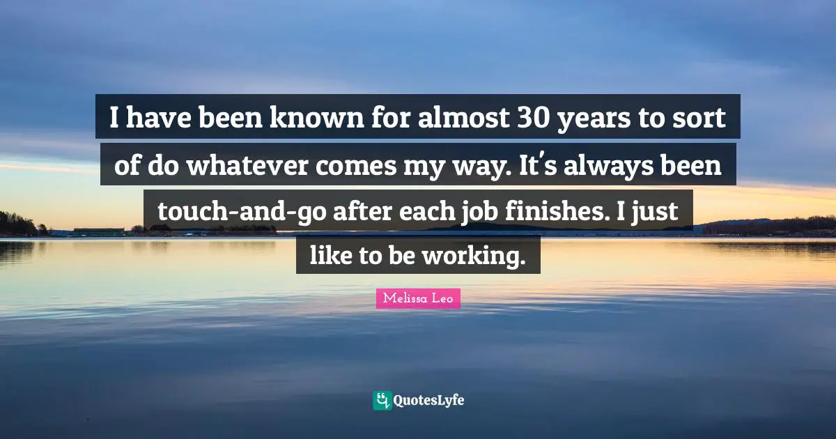 I have been known for almost 30 years to sort of do whatever comes my way. It's always been touch-and-go after each job finishes. I just like to be working.