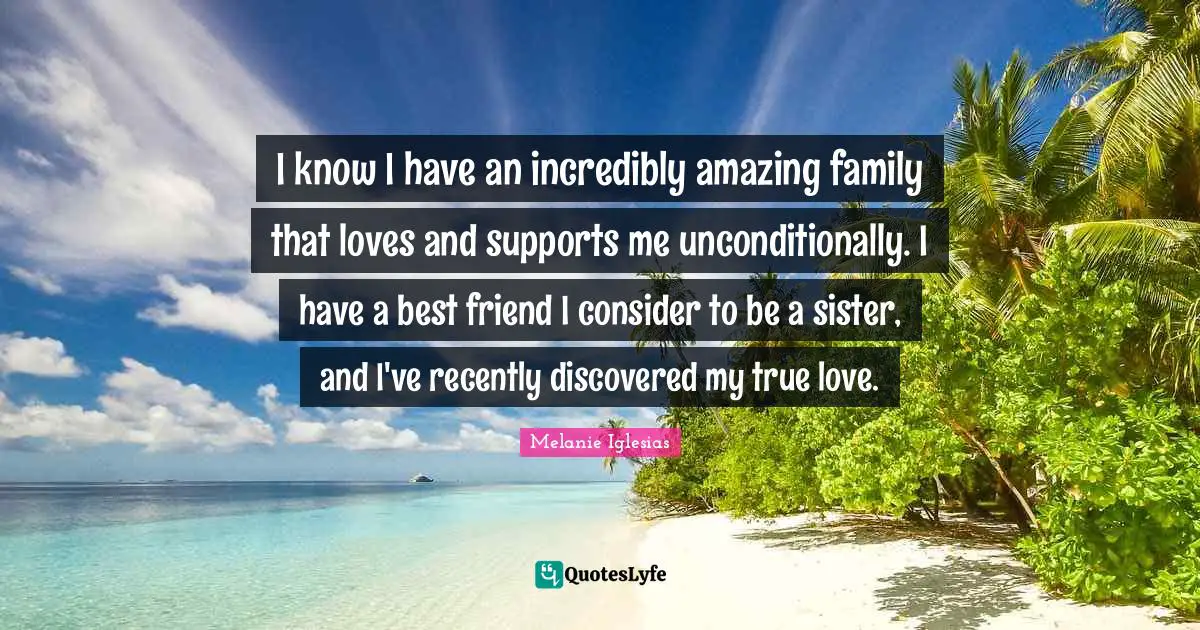 I know I have an incredibly amazing family that loves and supports me unconditionally. I have a best friend I consider to be a sister, and I've recently discovered my true love.