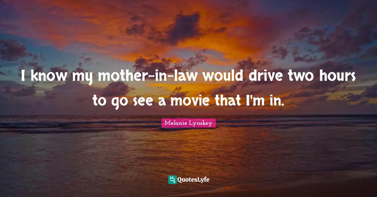 I know my mother-in-law would drive two hours to go see a movie that I'm in.