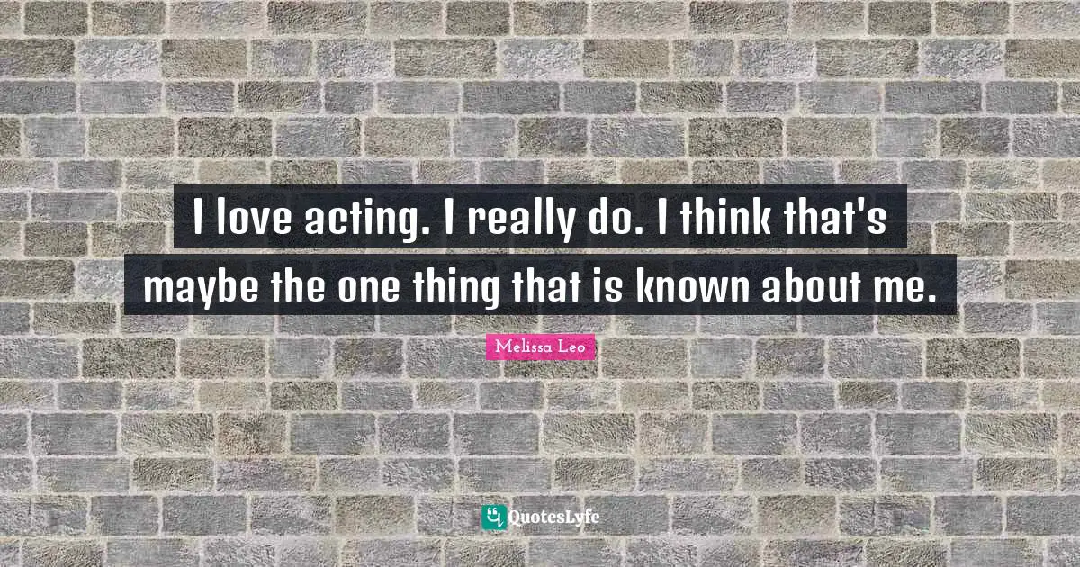I love acting. I really do. I think that's maybe the one thing that is known about me.