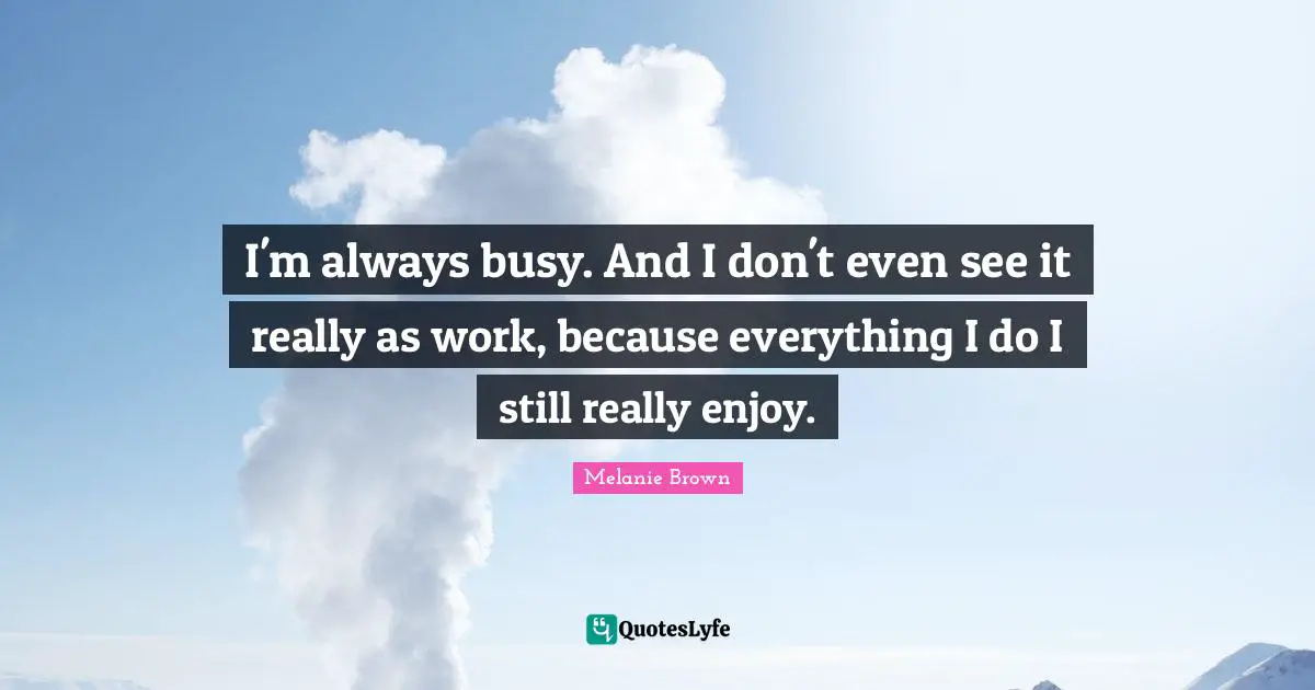 I'm always busy. And I don't even see it really as work, because everything I do I still really enjoy.