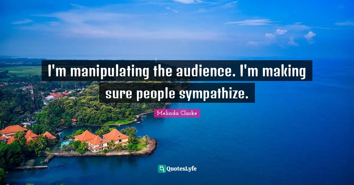 I'm manipulating the audience. I'm making sure people sympathize.