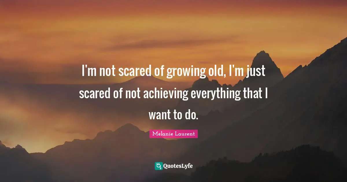 I'm not scared of growing old, I'm just scared of not achieving everything that I want to do.